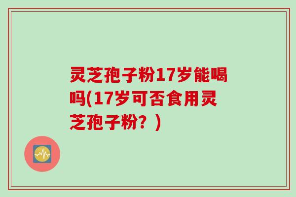 灵芝孢子粉17岁能喝吗(17岁可否食用灵芝孢子粉？)