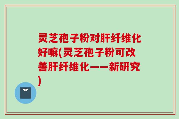 灵芝孢子粉对肝纤维化好嘛(灵芝孢子粉可改善肝纤维化——新研究)