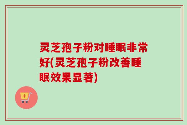 灵芝孢子粉对睡眠非常好(灵芝孢子粉改善睡眠效果显著)