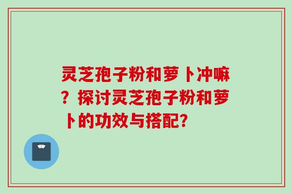 灵芝孢子粉和萝卜冲嘛？探讨灵芝孢子粉和萝卜的功效与搭配？