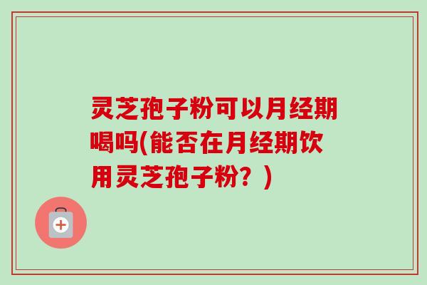 灵芝孢子粉可以月经期喝吗(能否在月经期饮用灵芝孢子粉？)