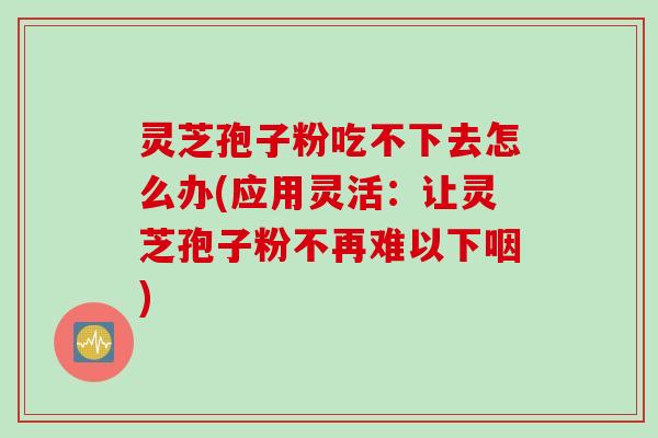 灵芝孢子粉吃不下去怎么办(应用灵活：让灵芝孢子粉不再难以下咽)