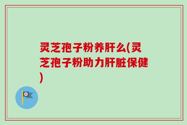 灵芝孢子粉养肝么(灵芝孢子粉助力肝脏保健)