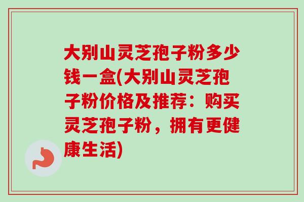 大别山灵芝孢子粉多少钱一盒(大别山灵芝孢子粉价格及推荐：购买灵芝孢子粉，拥有更健康生活)