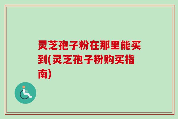 灵芝孢子粉在那里能买到(灵芝孢子粉购买指南)