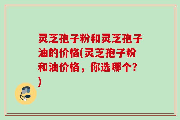 灵芝孢子粉和灵芝孢子油的价格(灵芝孢子粉和油价格，你选哪个？)