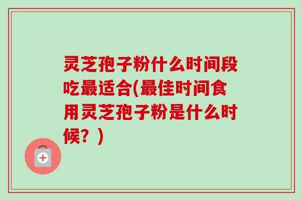 灵芝孢子粉什么时间段吃最适合(最佳时间食用灵芝孢子粉是什么时候？)