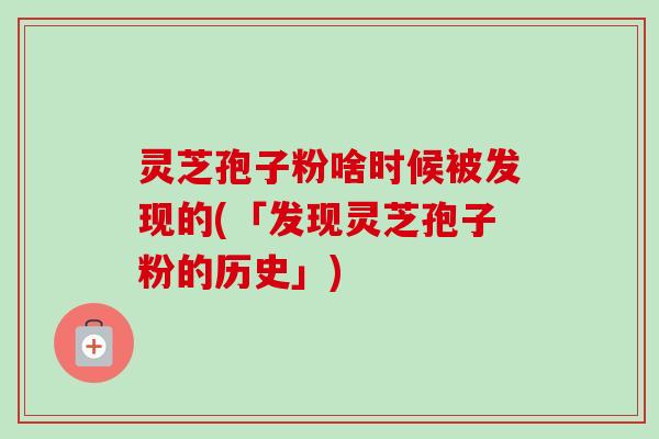 灵芝孢子粉啥时候被发现的(「发现灵芝孢子粉的历史」)