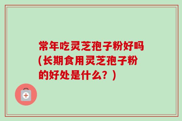 常年吃灵芝孢子粉好吗(长期食用灵芝孢子粉的好处是什么？)