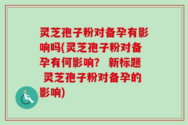 灵芝孢子粉对备孕有影响吗(灵芝孢子粉对备孕有何影响？ 新标题 灵芝孢子粉对备孕的影响)