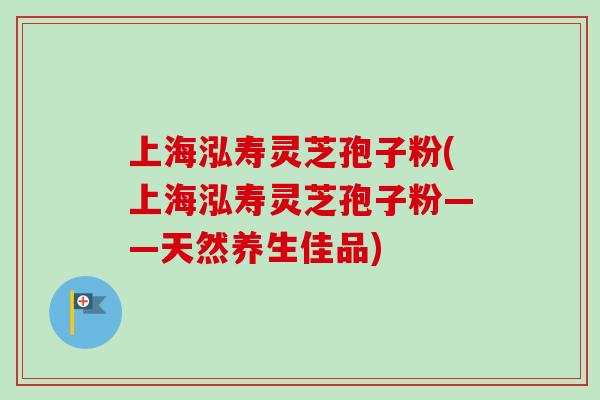 上海泓寿灵芝孢子粉(上海泓寿灵芝孢子粉——天然养生佳品)