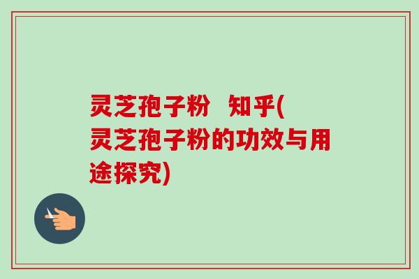 灵芝孢子粉  知乎(灵芝孢子粉的功效与用途探究)