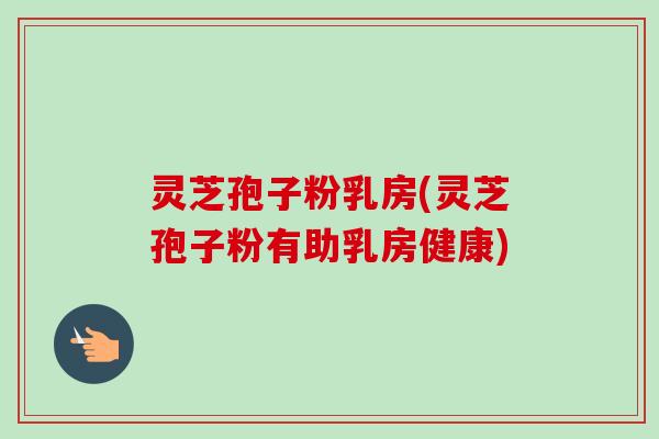灵芝孢子粉乳房(灵芝孢子粉有助乳房健康)