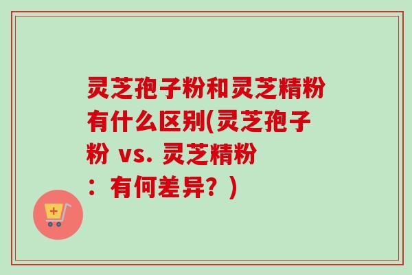 灵芝孢子粉和灵芝精粉有什么区别(灵芝孢子粉 vs. 灵芝精粉:有何差异?)