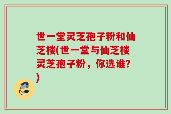世一堂灵芝孢子粉和仙芝楼(世一堂与仙芝楼灵芝孢子粉,你选谁?)