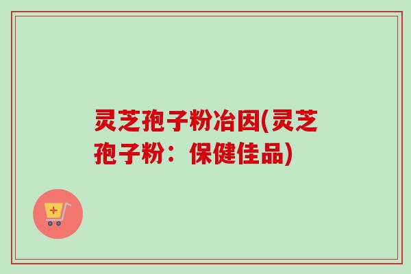 灵芝孢子粉冶因(灵芝孢子粉:保健佳品)