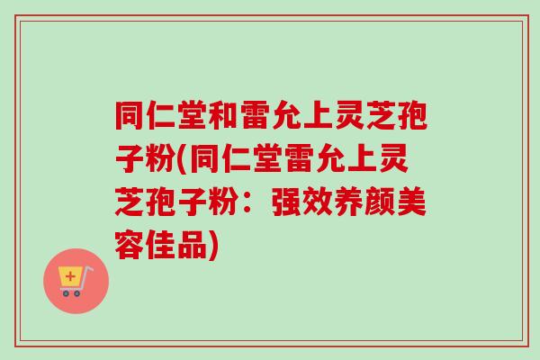 同仁堂和雷允上灵芝孢子粉(同仁堂雷允上灵芝孢子粉：强效养颜美容佳品)