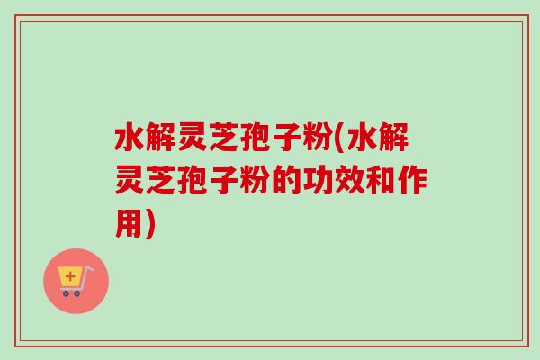 水解灵芝孢子粉(水解灵芝孢子粉的功效和作用) 水解灵芝孢子粉(水解灵芝孢子粉的功效和作用)