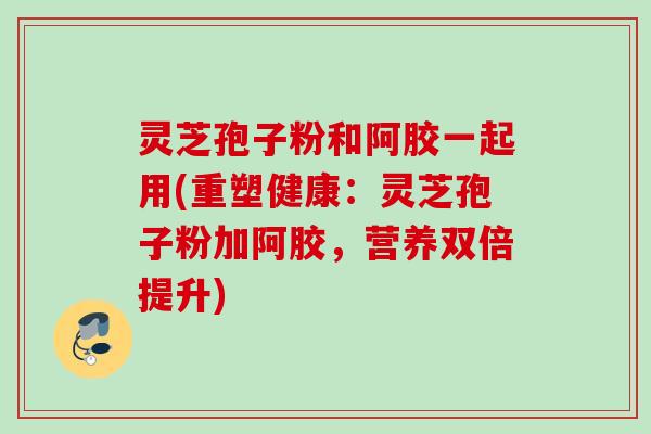 灵芝孢子粉和阿胶一起用(重塑健康：灵芝孢子粉加阿胶，营养双倍提升)