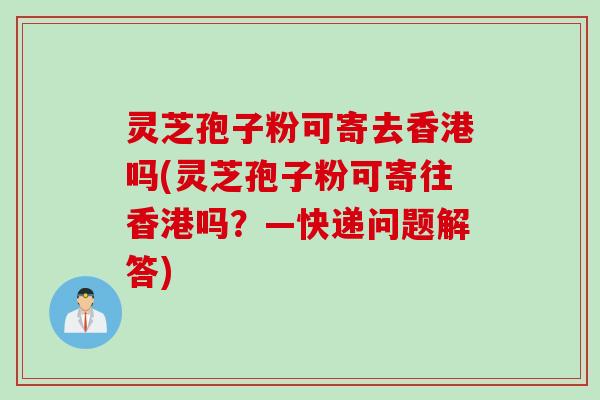 灵芝孢子粉可寄去香港吗(灵芝孢子粉可寄往香港吗？—快递问题解答)