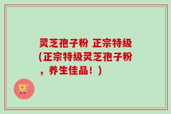 灵芝孢子粉 正宗特级(正宗特级灵芝孢子粉，养生佳品！)