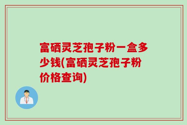 富硒灵芝孢子粉一盒多少钱(富硒灵芝孢子粉价格查询)