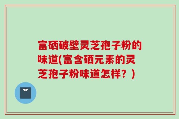 富硒破壁灵芝孢子粉的味道(富含硒元素的灵芝孢子粉味道怎样?) 富硒破壁灵芝孢子粉的味道(富含硒元素的灵芝孢子粉味道怎样?)