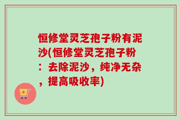 恒修堂灵芝孢子粉有泥沙(恒修堂灵芝孢子粉:去除泥沙,纯净无杂,提高吸收率)