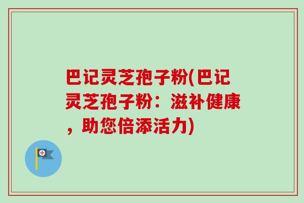 巴记灵芝孢子粉(巴记灵芝孢子粉：滋补健康，助您倍添活力)