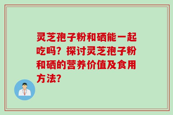 灵芝孢子粉和硒能一起吃吗？探讨灵芝孢子粉和硒的营养价值及食用方法？