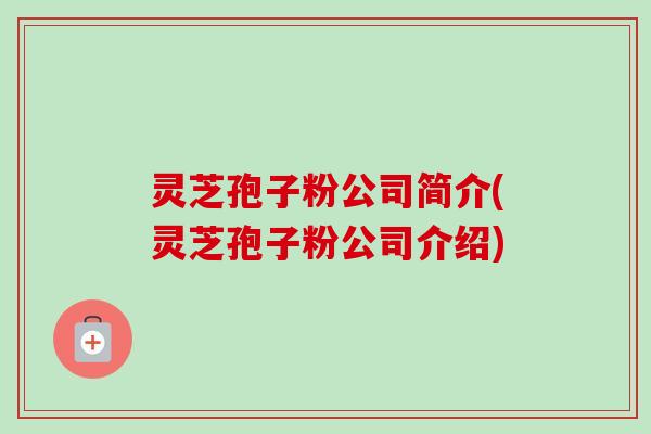 灵芝孢子粉公司简介(灵芝孢子粉公司介绍)