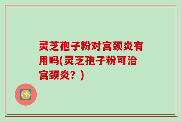 灵芝孢子粉对宫颈炎有用吗(灵芝孢子粉可治宫颈炎？)