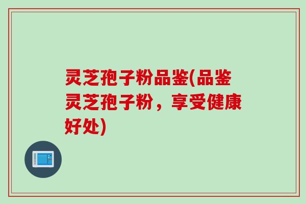 灵芝孢子粉品鉴(品鉴灵芝孢子粉，享受健康好处)
