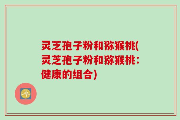 灵芝孢子粉和猕猴桃(灵芝孢子粉和猕猴桃：健康的组合)