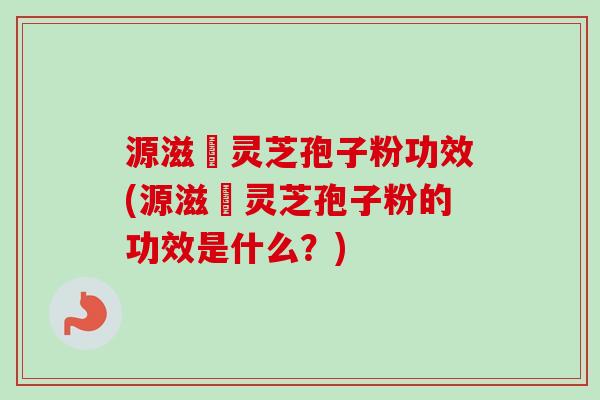 源滋湶灵芝孢子粉功效(源滋湶灵芝孢子粉的功效是什么？)