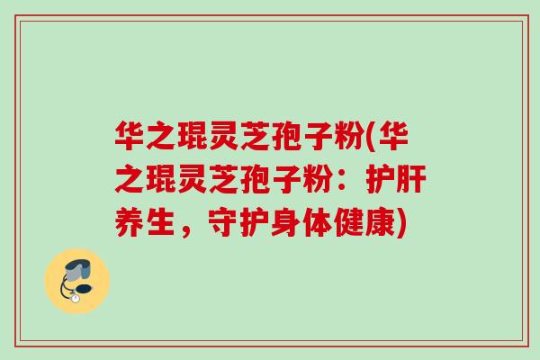 华之琨灵芝孢子粉(华之琨灵芝孢子粉:养生,守护身体健康) 华之琨灵芝孢子粉(华之琨灵芝孢子粉:养生,守护身体健康)