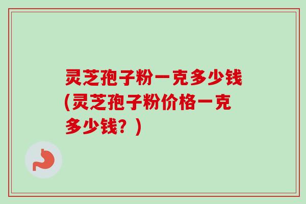灵芝孢子粉一克多少钱(灵芝孢子粉价格一克多少钱？)