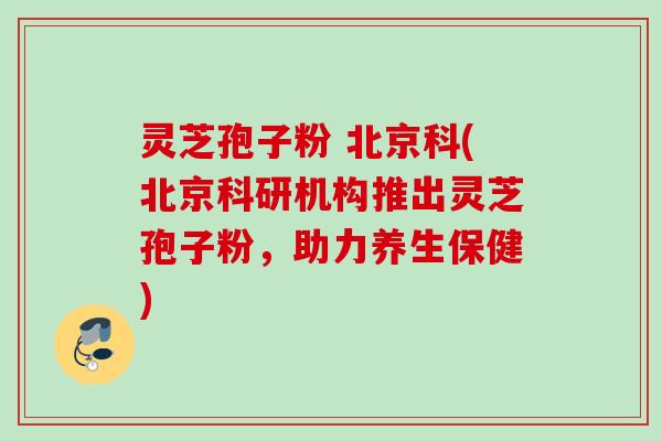 灵芝孢子粉 北京科(北京科研机构推出灵芝孢子粉，助力养生保健)