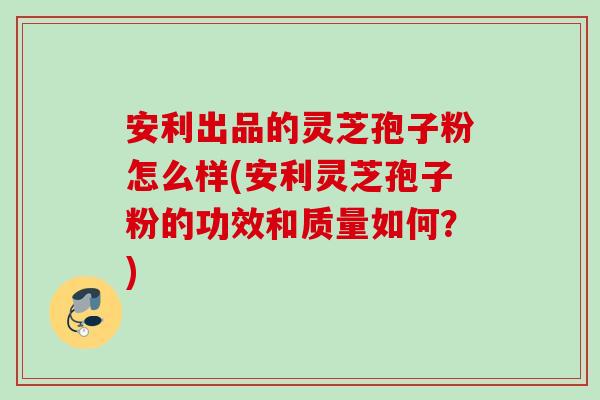 安利出品的灵芝孢子粉怎么样(安利灵芝孢子粉的功效和质量如何？)