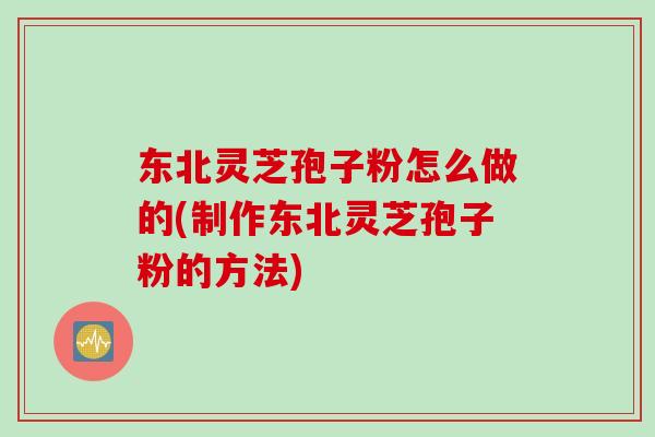 东北灵芝孢子粉怎么做的(制作东北灵芝孢子粉的方法)