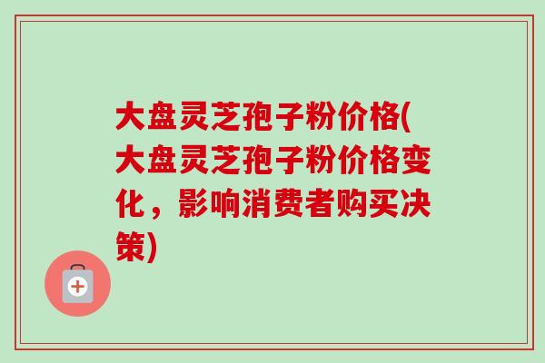 大盘灵芝孢子粉价格(大盘灵芝孢子粉价格变化，影响消费者购买决策)