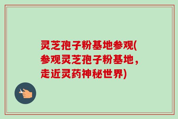 灵芝孢子粉基地参观(参观灵芝孢子粉基地，走近灵药神秘世界)