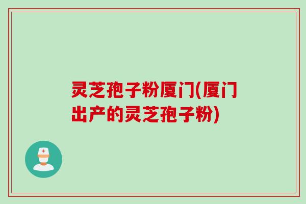 灵芝孢子粉厦门(厦门出产的灵芝孢子粉)