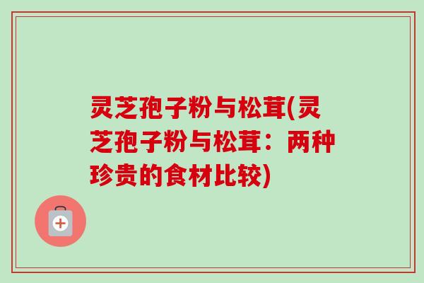 灵芝孢子粉与松茸(灵芝孢子粉与松茸：两种珍贵的食材比较)
