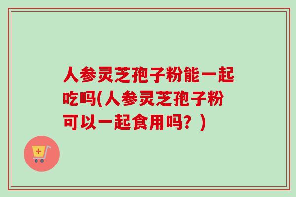 人参灵芝孢子粉能一起吃吗(人参灵芝孢子粉可以一起食用吗？)