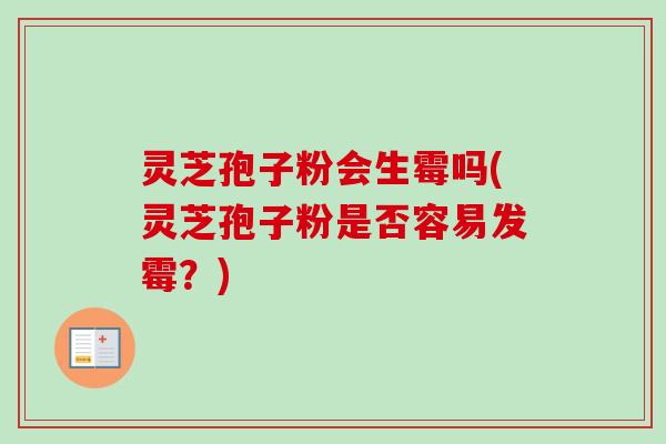 灵芝孢子粉会生霉吗(灵芝孢子粉是否容易发霉？)