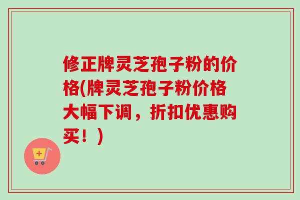 修正牌灵芝孢子粉的价格(牌灵芝孢子粉价格大幅下调，折扣优惠购买！)