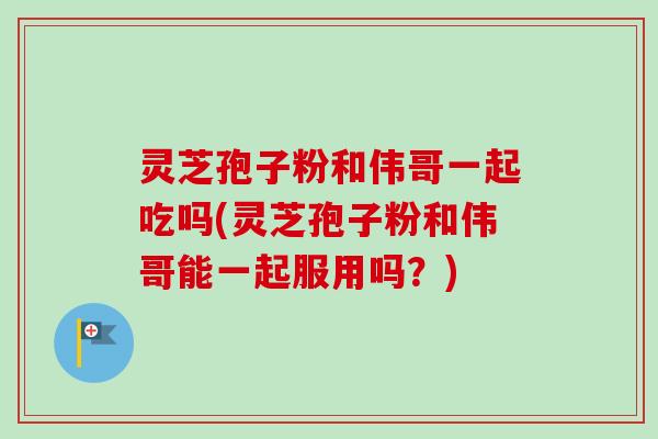 灵芝孢子粉和伟哥一起吃吗(灵芝孢子粉和伟哥能一起服用吗？)