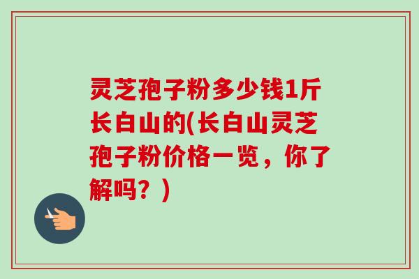 灵芝孢子粉多少钱1斤长白山的(长白山灵芝孢子粉价格一览，你了解吗？)