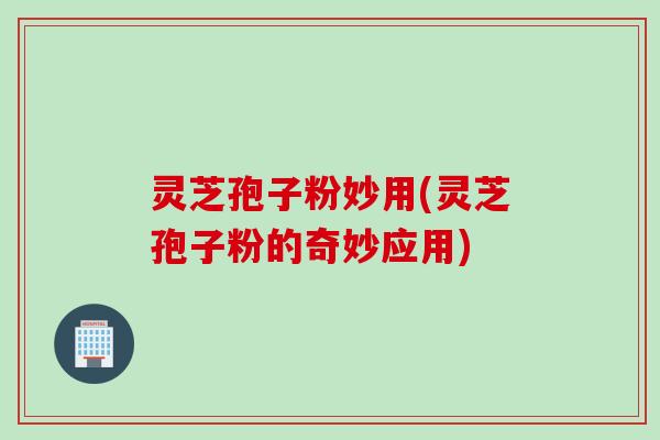 灵芝孢子粉妙用(灵芝孢子粉的奇妙应用)